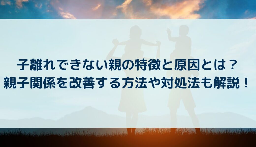 子離れできない親の特徴と原因とは？親子関係を改善する方法や対処法も解説！