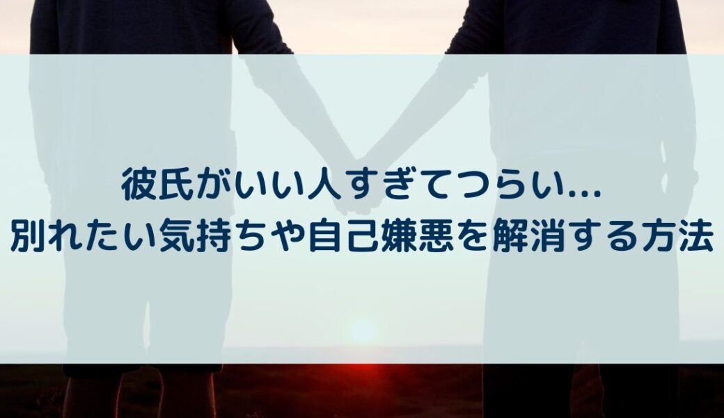 彼氏がいい人すぎてつらい…別れたい気持ちや自己嫌悪を解消する方法